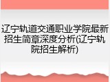 辽宁轨道交通职业学院最新招生简章深度分析(辽宁轨院招生解析)