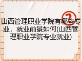山西管理职业学院有哪些专业，就业前景如何(山西管理职业学院专业就业)