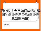 西北政法大学如何申请在读间的创业无息贷款(创业无息贷款申请)