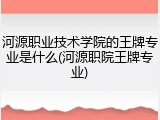 河源职业技术学院的王牌专业是什么(河源职院王牌专业)