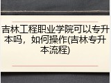 吉林工程职业学院可以专升本吗，如何操作(吉林专升本流程)