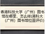 香港科技大学（广州）图书馆在哪里，怎么样(港科大（广州）图书馆位置评价)