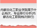 内蒙古化工职业学院属于什么档次，专业排行分析(内蒙古化工职院档次排行)