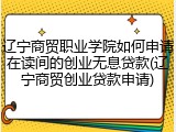 辽宁商贸职业学院如何申请在读间的创业无息贷款(辽宁商贸创业贷款申请)