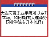 大连商务职业学院可以专升本吗，如何操作(大连商务职业学院专升本流程)