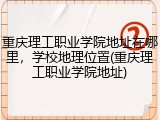 重庆理工职业学院地址在哪里，学校地理位置(重庆理工职业学院地址)