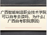 广西智能制造职业技术学院可以自考去读吗，为什么(广西自考职院原因)