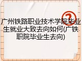 广州铁路职业技术学院毕业生就业大致去向如何(广铁职院毕业生去向)