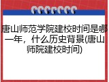唐山师范学院建校时间是哪一年，什么历史背景(唐山师院建校时间)