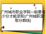 广州城市职业学院一般要多少分才能录取(广州城职录取分数线)