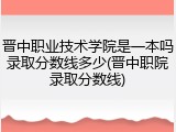 晋中职业技术学院是一本吗录取分数线多少(晋中职院录取分数线)