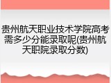 贵州航天职业技术学院高考需多少分能录取呢(贵州航天职院录取分数)