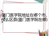 厦门医学院地址在哪个市，什么区县(厦门医学院在哪)