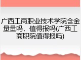 广西工商职业技术学院含金量量吗，值得报吗(广西工商职院值得报吗)