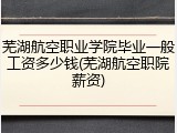 芜湖航空职业学院毕业一般工资多少钱(芜湖航空职院薪资)