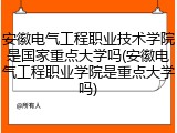 安徽电气工程职业技术学院是国家重点大学吗(安徽电气工程职业学院是重点大学吗)