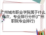 广州城市职业学院属于什么档次，专业排行分析(广州职院专业排行)