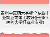 贵州中医药大学哪个专业毕业就业前景比较好(贵州中医药大学好就业专业)