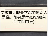 安徽审计职业学院的创始人是谁，前身是什么(安徽审计学院前身)