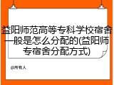 益阳师范高等专科学校宿舍一般是怎么分配的(益阳师专宿舍分配方式)