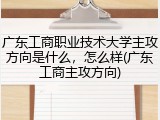 广东工商职业技术大学主攻方向是什么，怎么样(广东工商主攻方向)