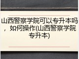 山西警察学院可以专升本吗，如何操作(山西警察学院专升本)