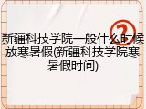新疆科技学院一般什么时候放寒暑假(新疆科技学院寒暑假时间)