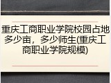 重庆工商职业学院校园占地多少亩，多少师生(重庆工商职业学院规模)