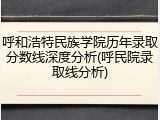 呼和浩特民族学院历年录取分数线深度分析(呼民院录取线分析)