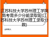 江苏科技大学苏州理工学院高考需多少分能录取呢(江苏科技大学苏州理工录取分数)