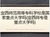 定西师范高等专科学校是国家重点大学吗(定西师专是重点大学吗)