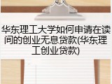 华东理工大学如何申请在读间的创业无息贷款(华东理工创业贷款)