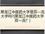黑龙江中医药大学是双一流大学吗?(黑龙江中医药大学双一流？)