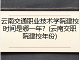 云南交通职业技术学院建校时间是哪一年？(云南交职院建校年份)