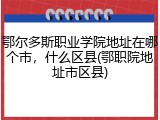 鄂尔多斯职业学院地址在哪个市，什么区县(鄂职院地址市区县)