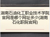 湖南石油化工职业技术学院官网是哪个网址多少(湖南石化职院官网)