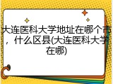 大连医科大学地址在哪个市，什么区县(大连医科大学在哪)