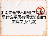 湖南安全技术职业学院毕业是什么学历有何优势(湖南安院学历优势)