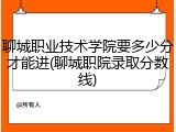 聊城职业技术学院要多少分才能进(聊城职院录取分数线)