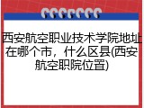 西安航空职业技术学院地址在哪个市，什么区县(西安航空职院位置)
