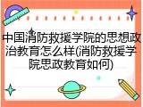 中国消防救援学院的思想政治教育怎么样(消防救援学院思政教育如何)