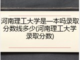 河南理工大学是一本吗录取分数线多少(河南理工大学录取分数)