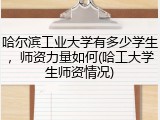 哈尔滨工业大学有多少学生，师资力量如何(哈工大学生师资情况)
