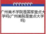 广州美术学院是国家重点大学吗(广州美院是重点大学吗)