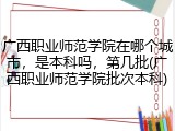 广西职业师范学院在哪个城市，是本科吗，第几批(广西职业师范学院批次本科)