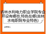 吉林水利电力职业学院专业开设有哪些,特色在哪(吉林水电职院专业特色)