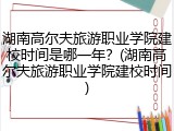 湖南高尔夫旅游职业学院建校时间是哪一年？(湖南高尔夫旅游职业学院建校时间)