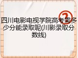四川电影电视学院高考需多少分能录取呢(川影录取分数线)