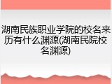 湖南民族职业学院的校名来历有什么渊源(湖南民院校名渊源)