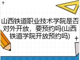 山西铁道职业技术学院是否对外开放，要预约吗(山西铁道学院开放预约吗)